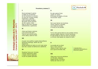 I 
Nunca perseguí la gloria 
ni dejar en la memoria 
de los hombres mi canción; 
yo amo los mundos sutiles, 
ingrávidos y gentiles 
como pompas de jabón. 
Me gusta verlos pintarse 
de sol y grana, volar 
bajo el cielo azul, temblar 
súbitamente y quebrarse. 
II 
¿Para qué llamar caminos 
a los surcos del azar?... 
Todo el que camina anda, 
como Jesús, sobre el mar. 
III 
A quien nos justifica nuestra desconfianza 
llamamos enemigo, ladrón de una 
esperanza. 
jamás perdona el necio si ve la nuez vacía 
que dio a cascar al diente de la sabiduría. 
IV 
Nuestras horas son minutos 
cuando esperamos saber, 
y siglos cuando sabemos 
lo que se puede aprender. 
V 
Ni vale nada el fruto 
cogido sin sazón... 
Ni aunque te elogie un bruto 
ha de tener razón. 
VI 
De lo que llaman los hombres 
virtud, justicia y bondad, 
una mitad es envidia, 
y la otra no es caridad. 
VII 
Yo he visto garras fieras en las pulidas manos; 
conozco grajos mélicos y líricos marranos... 
El más truhán se lleva la mano al corazón, 
y el bruto más espeso se carga de razón. 
X 
La envidia de la virtud 
hizo a Caín criminal. 
¡Gloria a Caín! Hoy el vicio 
es lo que se envidia más. 
XII 
¡Ojos que a la luz se abrieron 
un día para, después, 
ciegos tornar a la tierra, 
hartos de mirar sin ver! 
24 
Antología poética de A. Machado. 
Campos de Castilla (1907- 1917) 
Proverbios y cantares (*) 
(*) Apuntes líricos y 
observaciones casi filosóficas en 
forma breve y popular. 
 