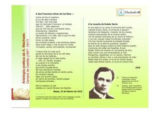 A don Francisco Giner de los Ríos (1) 
Como se fue el maestro, 
la luz de esta mañana 
me dijo: Van tres días 
que mi hermano Francisco no trabaja. 
¿Murió?... Sólo sabemos 
que se nos fue por una senda clara, 
diciéndonos: Hacedme 
un duelo de labores y esperanzas. 
Sed buenos y no más, sed lo que he sido 
entre vosotros: alma. 
Vivid, la vida sigue, 
los muertos mueren y las sombras pasan; 
lleva quien deja y vive el que ha vivido. 
¡Yunques, sonad; enmudeced, campanas! 
Y hacia otra luz más pura 
partió el hermanó de la luz del alba, 
del sol de los talleres, 
el viejo alegre de la vida santa. 
... ¡Oh, sí!, llevad, amigos, 
su cuerpo a la montaña, 
a los azules montes 
del ancho Guadarrama. 
Allí hay barrancos hondos 
de pinos verdes donde el viento canta. 
Su corazón repose 
bajo una encina casta, 
en tierra de tomillos, donde juegan 
mariposas doradas... 
Allí el maestro un día 
soñaba un nuevo florecer de España. 
Baeza, 21 de febrero de 1915 
26 
Antología poética de A. Machado. 
Campos de Castilla (1907- 1917) 
A la muerte de Rubén Darío 
Si era toda en tu verso la armonía del mundo, 
¿dónde fuiste, Darío, la armonía a buscar? 
Jardinero de Hesperia, ruiseñor de los mares, 
corazón asombrado de la música astral, 
¿te ha llevado Dionysos de su mano al infierno 
y con las nuevas rosas triunfantes volverás? 
¿Te han herido buscando la soñada Florida, 
la fuente de la eterna juventud, capitán? 
Que en esta lengua madre la clara historia quede; 
corazones de todas las Españas, llorad. 
Rubén Darío ha muerto en sus tierras de Oro, 
esta nueva nos vino atravesando el mar. 
Pongamos, españoles, en un severo mármol 
su nombre, flauta y lira, y una inscripción no más: 
Nadie esta lira pulse, si no es el mismo Apolo; 
nadie esta flauta suene, si no es el mismo Pan. 
1916 
(1) Francisco Giner de los Ríos (1839- 1915). Pedagogo y escritor 
español. Fundador de la Institución Libre de Enseñanza. 
(2) Poema con elementos 
modernistas. Versos 
alejandrinos con rima de 
romance (-a-a). 
(3) Hesperia. Jardín maravilloso 
de la mitología clásica que se 
situaba cerca de la cordillera 
del Atlas, al norte de 
Marruecos. 
 