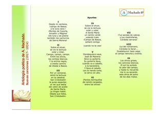 I 
Desde mi ventana, 
¡campo de Baeza, 
a la luna clara ! 
¡Montes de Cazorla, 
Aznaitín y Mágina! 
¡De luna y de piedra 
también los cachorros 
de Sierra Morena! 
II 
Sobre el olivar, 
se vio la lechuza 
volar y volar. 
Campo, campo, campo. 
Entre los olivos, 
los cortijos blancos. 
Y la encina negra, 
a medio camino 
de Úbeda a Baeza. 
III 
Por un ventanal, 
entró la lechuza 
en la catedral. 
San Cristobalón 
la quiso espantar, 
al ver que bebía 
del velón de aceite 
de Santa María. 
La Virgen habló: 
Déjala que beba, 
San Cristobalón. 
IV 
Sobre el olivar, 
se vio la lechuza 
volar y volar. 
A Santa María 
un ramito verde 
volando traía. 
¡Campo de Baeza, 
soñaré contigo 
cuando no te vea! 
V 
Dondequiera vaya, 
José de Mairena 
lleva su guitarra. 
Su guitarra lleva, 
cuando va a caballo, 
a la bandolera. 
Y lleva el caballo 
con la rienda corta, 
la cerviz en alto. 
VI 
¡Pardos borriquillos 
de ramón cargados, 
entre los olivos! 
27 
VII 
¡Tus sendas de cabras 
y tus madroñeras, 
Córdoba serrana! 
VIII 
¡La del romancero, 
Córdoba la llana!... 
Guadalquivir hace vega, 
el campo relincha y brama. 
IX 
Los olivos grises, 
los caminos blancos. 
El sol ha sorbido 
la calor del campo; 
y hasta tu recuerdo 
me lo va secando 
este alma de polvo 
de los días malos. 
Antología poética de A. Machado. 
Nuevas canciones (1917- 1924) 
Apuntes 
 