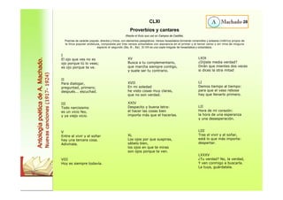 I 
El ojo que ves no es 
ojo porque tú lo veas; 
es ojo porque te ve. 
II 
Para dialogar, 
preguntad, primero; 
después... escuchad. 
III 
Todo narcisismo 
es un vicio feo, 
y ya viejo vicio. 
V 
Entre el vivir y el soñar 
hay una tercera cosa. 
Adivínala. 
VIII 
Hoy es siempre todavía. 
XV 
Busca a tu complementario, 
que marcha siempre contigo, 
y suele ser tu contrario. 
XVII 
En mi soledad 
he visto cosas muy claras, 
que no son verdad. 
XXIV 
Despacito y buena letra: 
el hacer las cosas bien 
importa más que el hacerlas. 
XL 
Los ojos por que suspiras, 
sábelo bien, 
los ojos en que te miras 
son ojos porque te ven. 
28 
LXIX 
¿Dijiste media verdad? 
Dirán que mientes dos veces 
si dices la otra mitad 
LI 
Demos tiempo al tiempo: 
para que el vaso rebose 
hay que llenarlo primero. 
LII 
Hora de mi corazón: 
la hora de una esperanza 
y una desesperación. 
LIII 
Tras el vivir y el soñar, 
está lo que más importa: 
despertar. 
LXXXV 
¿Tu verdad? No, la verdad, 
Y ven conmigo a buscarla. 
La tuya, guárdatela. 
Antología poética de A. Machado. 
Nuevas canciones (1917- 1924) 
CLXI 
Proverbios y cantares 
(Repite el título que usó en Campos de Castilla). 
Poemas de carácter popular, directos y líricos, con elementos paisajísticos. Versos hexasílabos formando romancillos y soleares (métrica propia de 
la lírica popular andaluza, compuesta por tres versos octosílabos con asonancia en el primer y el tercer verso y sin rima de ninguna 
especie el segundo (8a, 8-, 8a) . El VIII es una copla irregular de hexasílabos y octosílabos. 
 
