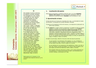 Comentario. 
Soledades. Galerías. Otros poemas ( 1899-1907) 
II 
He andado muchos caminos, 
he abierto muchas veredas; 
he navegado en cien mares, 
y atracado en cien riberas. 
En todas partes he visto 
caravanas de tristeza, 
soberbios y melancólicos 
borrachos de sombra negra, 
y pedantones al paño 
que miran, callan, y piensan 
que saben, porque no beben 
el vino de las tabernas. 
Mala gente que camina 
y va apestando la tierra... 
Y en todas partes he visto 
gentes que danzan o juegan, 
cuando pueden, y laboran 
sus cuatro palmos de tierra. 
Nunca, si llegan a un sitio, 
preguntan a dónde llegan. 
Cuando caminan, cabalgan 
a lomos de mula vieja, 
y no conocen la prisa 
ni aun en los días de fiesta. 
Donde hay vino, beben vino; 
donde no hay vino, agua fresca. 
Son buenas gentes que viven, 
laboran, pasan y sueñan, 
y en un día como tantos, 
descansan bajo la tierra. 
(Este poema es un romance y en él 
contrapone dos modos de vida con un fin 
social.) 
1. Localización del poema 
Este poema se encuentra, ocupando el segundo lugar, en la obra Soledades. 
Galerías. Otros poemas, de Antonio Machado, publicada en 1907; no 
apareció en su primera edición, Soledades, que fue editada en 1903. 
2. Aproximación al tema 
El tema del texto es el transcurso imparable de la vida; y la diversidad de modos 
de afrontarla. La búsqueda de la propia identidad y felicidad. 
El poema se nos presenta en forma de romance, y es tradicional la adscripción de 
éste al tono narrativo. 
En este poema II, el viajero cuenta su experiencia: ha estado en todos los lugares 
posibles (1ª estrofa), tal vez buscando algo (versos 21-22 del poema I: 
¿Sonríe al sol de oro/ de la tierra de un sueño no encontrada...?). Muy 
observador de las personas, este caminante ha visto la parte terrible de la 
vida (tristes, soberbios, melancólicos borrachos y pedantones, o sea, 
engreídos o personas aparentemente cultas). Y también ha podido palpar la 
felicidad en hombres despreocupados ante la existencia, que, en su manera 
de vivir van dejando que cada experiencia llegue, sin prisa, sin oposición (el 
juego, el trabajo, el viaje y la muerte). 
Al hablar de personajes, debemos mencionar estos dos tipos de personas: 
- los que soportan una experiencia vital negativa; a su vez, divididos en 
cuatro subclases: tristes, soberbios, melancólicos borrachos y pedantes (a 
los que dedica más saña e ironía el viajero en su juicio). 
- los que disfrutan de una experiencia vital satisfactoria y plena; son sólo un 
tipo, pero realizan muchas actividades, sin ninguna clase de agobio (a los 
que regala una estrofa de alabanzas nuestro viajero, la última). 
- Pero también hemos de mencionar al viajero, que en esta composición se 
nos presenta en 1ª persona del singular, es decir, convirtiéndose así en 
narrador (testigo) y personaje de su viaje. 
3 
 