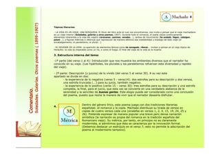 Comentario. 
Soledades. Galerías. Otros poemas ( 1899-1907) 
4 
Tópicos literarios: 
- LA VIDA ES UN VIAJE, UNA BÚSQUEDA. El título del libro ante el cual nos encontramos, nos invita a pensar que el viaje machadiano 
es un viaje interior (Soledades, galerías y otros poemas, 1907). Durante todo el romance, el poeta utiliza continuamente 
elementos inherentes a la vida del viajero (caravanas, caminos, veredas...), verbos de movimiento (he andado, llegan, cabalgan, 
pasan...), y figuras métricas o retóricas que reproducen de manera efectiva esa inestabilidad y trasiego de todo viaje (el 
encabalgamiento, el paralelismo, el plural...). 
- EL DEVENIR DE LA VIDA. La aparición de elementos léxicos como he navegado, riberas... invitan a pensar en el viejo tópico de 
Heráclito: la vida es imparable como un río, o como el fuego. El final del viaje de la vida es la muerte. 
3. Estructura interna del tema: 
-1ª parte (del verso 1 al 4): Introducción que nos muestra los ambientes diversos que el narrador ha 
conocido en su viaje. (Las hipérboles, los plurales y los paralelismos refuerzan esta diversidad y rapidez 
del viaje). 
- 2ª parte: Descripción (y juicios) de lo vivido (del verso 5 al verso 30). A su vez este 
apartado se divide en dos: 
- la experiencia de lo negativo (verso 5 - verso14): dos estrofas para su descripción y dos versos, 
una estrofa truncada (...) para su juicio, también negativo. 
- la experiencia de lo positivo (verso 15 – verso 30): tres estrofas para su descripción y una estrofa 
completa, la final, para el juicio, que esta vez se convierte en una verdadera alabanza de la 
serenidad y la sencillez de buenas gentes. Este elogio puede ser considerado como una conclusión 
del poema, puesto que reúne la manera de vivir que el narrador desearía disfrutar. 
4. 
Dentro del género lírico, este poema juega con dos tradiciones literarias 
españolas: el romance y la copla. Machado distribuye su tirada de versos en 
coplas de cuatro versos cada una (sinalefas en versos 1, 2, 4, 15, 19, 24, 25 y 
26). Pretende expresar de manera popular una breve pero densa narración 
simbólica (la narración es propia del romance en la tradición española del 
Romancero viejo). Su métrica, por tanto, en principio no es claramente 
modernista, si admitimos que ésta se caracteriza por la innovación formal. 
(Debemos destacar un esdrújulo en el verso 7; esto no permite la adscripción del 
poema al modernismo tampoco). 
 
