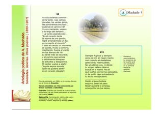 XI 
Yo voy soñando caminos 
de la tarde. ¡Las colinas 
doradas, los verdes pinos, 
las polvorientas encinas!... 
¿Adónde el camino irá? 
Yo voy cantando, viajero 
a lo largo del sendero... 
- La tarde cayendo está-. 
"En el corazón tenía 
la espina de una pasión; 
logré arrancármela un día: 
ya no siento el corazón". 
Y todo el campo un momento 
se queda, mudo y sombrío, 
meditando. Suena el viento 
en los álamos del río. 
La tarde más se oscurece; 
y el camino que serpea 
y débilmente blanquea 
se enturbia y desaparece. 
Mi cantar vuelve a plañir: 
"Aguda espina dorada, 
quién te pudiera sentir 
XVI 
Siempre fugitiva y siempre 
cerca de mí, en negro manto 
mal cubierto el desdeñoso 
gesto de tu rostro pálido. 
No sé adónde vas, ni dónde 
tu virgen belleza tálamo 
busca en la noche. No sé 
qué sueños cierran tus párpados, 
ni de quién haya entreabierto 
tu lecho inhospitalario. 
............................... 
Detén el paso belleza 
esquiva, detén el paso. 
Besar quisiera la amarga, 
amarga flor de tus labios. 
7 
Antología poética de A. Machado. 
Soledades. Galerías. Otros poemas ( 1899-1907) 
Romance 
neorromántico. 
La presencia de 
la muerte será 
una constante 
en la primera 
etapa de 
Antonio 
Machado 
en el corazón clavada”. 
Poema publicado, en 1906, en la revista Ateneo 
con el título de Ensueños. 
Versos octosílabos con rima consonante que 
forman cuartetas y redondillas. 
Cuarteta. Estrofa que consta de cuatro versos 
octosílabos, de los cuales asonantan el segundo 
y el cuarto (abab). 
Redondilla. Combinación métrica de cuatro 
octosílabos en que riman los versos 
primero y cuarto, segundo y tercero (abba). 
 