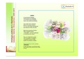9 
LXXXV 
La primavera besaba 
suavemente la arboleda, 
y el verde nuevo brotaba 
como una verde humareda. 
Las nubes iban pasando 
sobre el campo juvenil... 
Yo vi en las hojas temblando 
las frescas lluvias de abril. 
Bajo ese almendro florido, 
todo cargado de flor 
—recordé—, yo he maldecido 
mi juventud sin amor. 
Hoy, en mitad de la vida, 
me he parado a meditar... 
¡Juventud nunca vivida, 
quién te volviera a soñar! 
Poema formado por cuatro cuartetas 
(8a8b8a8b). 
El paso del tiempo y la primavera hacen 
que el poeta se dé cuenta de que le falta 
el amor. 
Antología poética de A. Machado. 
Soledades. Galerías. Otros poemas ( 1899-1907) 
 