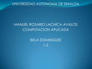 UNIVERSIDAD AUTONOMA DE SINALOA




MANUEL ROSARIO LACHICA AVALOS
   COMPUTACION APLICADA

        ISELA DOMINGUEZ
               1-2
 