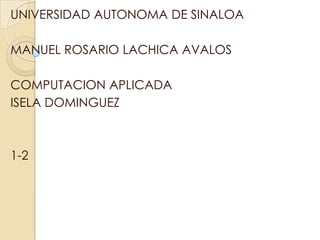 UNIVERSIDAD AUTONOMA DE SINALOA

MANUEL ROSARIO LACHICA AVALOS

COMPUTACION APLICADA
ISELA DOMINGUEZ



1-2
 