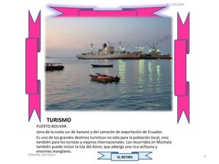 12/10/2009




          TURISMO
    PUERTO BOLIVAR
    zona de la costa sur de banano y del camarón de exportación de Ecuador.
    Es uno de los grandes destinos turísticos no sólo para la población local, sino
    también para los turistas y viajeros internacionales. Los recorridos en Machala
    también puede incluir la Isla del Amor, que alberga una rica avifauna y
    enormes manglares.
TAMARA AREVALO                                                                               4
                                                   EL RETIRO
 