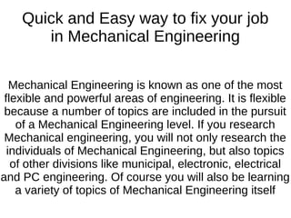 Quick and Easy way to fix your job
in Mechanical Engineering
Mechanical Engineering is known as one of the most
flexible and powerful areas of engineering. It is flexible
because a number of topics are included in the pursuit
of a Mechanical Engineering level. If you research
Mechanical engineering, you will not only research the
individuals of Mechanical Engineering, but also topics
of other divisions like municipal, electronic, electrical
and PC engineering. Of course you will also be learning
a variety of topics of Mechanical Engineering itself
 