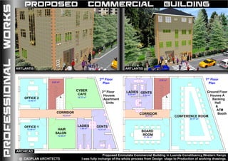 Drawing No.:....................................... Project Title:
1
2
3
4
5
6
7
8
9
10
11
12
13
14
15
16
17
18
19
20
16.72 m2
10.23 m2
11.51 m27.40 m2
13.48 m2
13.48 m2
13.48 m2
8.00 m2
OFFICE 1
OFFICE 2
HAIR
SALON
CYBER
CAFE
LADIES GENTS
CORRIDOR
FIRST FLOOR PLAN
CLIENT Drawing No.:....................................... Project Title:
Version No.:........................................EMMUTETE COMMUNITY BASED ORGANIZATION
1
2
3
4
5
6
7
8
9
10
11
12
13
14
15
16
17
18
19
20
30.77 m2
6.27 m2
21.84 m2
6.64 m2
6.64 m2
8.00 m2
CONFERENCE ROOM
BOARD
ROOM
CORRIDOR
GENTSLADIES
2nd FLOOR PLAN
PROFESSIONALWORKS PROPOSED COMMERCIAL BUILDING
Proposed Emmutete Commercial Building in Luanda Constituency,Western Kenya.
I was fully incharge of the whole process from Design stage to Production of working drawings.@ CADPLAN ARCHITECTS
2nd
Floor
Plan
1st
Floor
Plan
Ground Floor
Houses A
Banking
Hall
&
ATM
Booth
3rd
Floor
Houses
Apartment
Units
ARTLANTISARTLANTIS
ARCHICAD
 