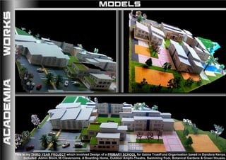 MODELS
This is my THIRD YEAR PROJECT which involved Design of a PRIMARY SCHOOL for Uzima TrustFund Organisation based in Dandora Kenya.
Included Admin Block,36 Classrooms, A Boarding Home, Outdoor Amphi-Theatre, Swimming Pool, Botanical Gardens & Green Houses.
ACADEMIAWORKS
 