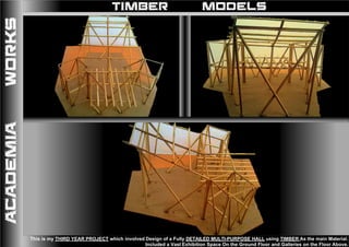 MODELS
This is my THIRD YEAR PROJECT which involved Design of a Fully DETAILED MULTI-PURPOSE HALL using TIMBER As the main Material.
Included a Vast Exhibition Space On the Ground Floor and Galleries on the Floor Above.
TIMBERACADEMIAWORKS
 