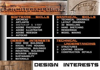 DESIGN INTERESTS
SOFTWARE SKILLS
DESIGN INTERESTS
GRAPHICAL SKILLS
TECHNICAL
UNDERSTANDING
ARCHICAD
ARTLANTIS
SKETCH-UP & V-RAY
ADOBE PHOTOSHOP
ADOBE ILLUSTRATOR
ADOBE INDESIGN
AUTOCAD
TECHNICAL DRAWINGS
LAYOUT DRAWINGS
3D MODELLING
RENDERINGS
MODEL MAKING
HAND SKETCHING
HIGH RISE BUILDINGS
SOCIAL TYPE HOUSING
COMMERCIAL BUILDINGS
MATERIALS
SUSTAINABILITY
INDUSTRIAL BUILDINGS
INTERIOR DESIGN
STRUCTURES
LIGHTING DESIGN
CONSTRUCTION DETAILS
 