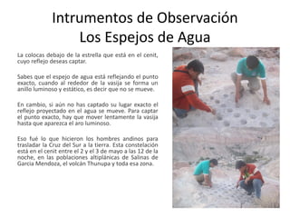 Intrumentos de Observación
Los Espejos de Agua
La colocas debajo de la estrella que está en el cenit,
cuyo reflejo deseas captar.
Sabes que el espejo de agua está reflejando el punto
exacto, cuando al rededor de la vasija se forma un
anillo luminoso y estático, es decir que no se mueve.
En cambio, si aún no has captado su lugar exacto el
reflejo proyectado en el agua se mueve. Para captar
el punto exacto, hay que mover lentamente la vasija
hasta que aparezca el aro luminoso.
Eso fué lo que hicieron los hombres andinos para
trasladar la Cruz del Sur a la tierra. Esta constelación
está en el cenit entre el 2 y el 3 de mayo a las 12 de la
noche, en las poblaciones altiplánicas de Salinas de
Garcia Mendoza, el volcán Thunupa y toda esa zona.
 