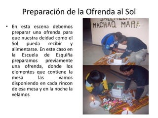 Preparación de la Ofrenda al Sol
• En esta escena debemos
preparar una ofrenda para
que nuestra deidad como el
Sol pueda recibir y
alimentarse. En este caso en
la Escuela de Esquiña
preparamos previamente
una ofrenda, donde los
elementos que contiene la
mesa las vamos
disponiendo en cada rincon
de esa mesa y en la noche la
velamos
 