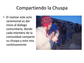 Compartiendo la Chuspa
• El realizar este acto
ceremonial es dar
inicio al dialogo
comunitario, donde
cada miembro de la
comunidad comparte
su chuspa y esta rota
continuamente
 