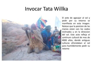 Invocar Tata Willka
El acto de agasajar al sol y
pedir por su retorno se
manifiesta en esta imagen.
Notese que la posicion de las
manos estan con los codos
inclinados y en la direccion
del sol. Este acto refleja el
continum cultural de mas de
4000 años, donde antiguas
culturas ofrendaban al sol
para humildemente pedir su
retorno
 