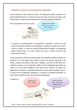 “Todo es veneno,nada es veneno,todo depende de la dosis” Paracelso.
Tratamiento en casos de envenenamiento por plaguicidas
Como sucede con otros productos tóxicos, los plaguicidas pueden envenenar a la
gente de diferentes formas: a través de la piel, de los ojos, de la boca (al tragar), o del
aire (al respirar). Cada tipo de envenenamiento necesita un tratamiento diferente.
Si los plaguicidas entran por la piel:
La mayoría de envenenamientos por plaguicidas se absorben a través de la piel,
cuando se derraman mientras son transportados, al salpicarse cuando se los mezcla,
cuando se fumiga, o al tocar los cultivos recientemente fumigados. Los plaguicidas
pueden también entrar en la piel a través de la ropa, o cuando se lava la ropa
contaminada con éstos.
Una de las primeras señas de envenenamiento son sarpullido e irritación en la piel. Los
problemas de la piel pueden tener diversas causas, por ejemplo reacciones a las
plantas, picaduras de insectos, infecciones o alergias, y por esto es difícil saber si el
problema se debe o no a los plaguicidas. Hable con otros trabajadores para saber si el
cultivo con el que están trabajando causa este tipo de reacción. Si trabaja con
plaguicidas y le aparece un sarpullido inesperado, es mejor tratar el problema como sí
la causa fuera los plaguicidas plaguicidas y le aparece un sarpullido inesperado, es
mejor tratar el problema como sí la causa fuera los plaguicidas.
Tratamiento:
Olvide ponermebotas
tendré que lavarme
bien los pies
Tranquila pronto
estará mejor, pero
déjese curar
Ayudeme me
arde mucho
 