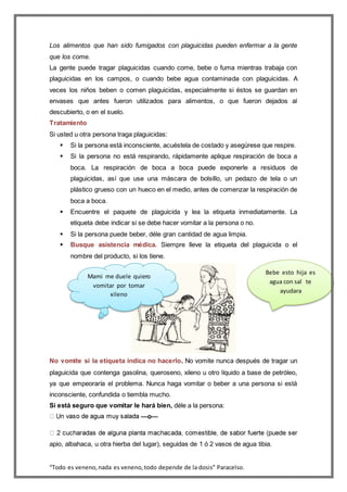 “Todo es veneno,nada es veneno,todo depende de la dosis” Paracelso.
Los alimentos que han sido fumigados con plaguicidas pueden enfermar a la gente
que los come.
La gente puede tragar plaguicidas cuando come, bebe o fuma mientras trabaja con
plaguicidas en los campos, o cuando bebe agua contaminada con plaguicidas. A
veces los niños beben o comen plaguicidas, especialmente si éstos se guardan en
envases que antes fueron utilizados para alimentos, o que fueron dejados al
descubierto, o en el suelo.
Tratamiento
Si usted u otra persona traga plaguicidas:
 Si la persona está inconsciente, acuéstela de costado y asegúrese que respire.
 Si la persona no está respirando, rápidamente aplique respiración de boca a
boca. La respiración de boca a boca puede exponerle a residuos de
plaguicidas, así que use una máscara de bolsillo, un pedazo de tela o un
plástico grueso con un hueco en el medio, antes de comenzar la respiración de
boca a boca.
 Encuentre el paquete de plaguicida y lea la etiqueta inmediatamente. La
etiqueta debe indicar si se debe hacer vomitar a la persona o no.
 Si la persona puede beber, déle gran cantidad de agua limpia.
 Busque asistencia médica. Siempre lleve la etiqueta del plaguicida o el
nombre del producto, si los tiene.
No vomite si la etiqueta indica no hacerlo. No vomite nunca después de tragar un
plaguicida que contenga gasolina, queroseno, xileno u otro líquido a base de petróleo,
ya que empeoraría el problema. Nunca haga vomitar o beber a una persona si está
inconsciente, confundida o tiembla mucho.
Si está seguro que vomitar le hará bien, déle a la persona:
—o—
apio, albahaca, u otra hierba del lugar), seguidas de 1 ó 2 vasos de agua tibia.
Bebe esto hija es
agua con sal te
ayudara
Mami me duele quiero
vomitar por tomar
xileno
 
