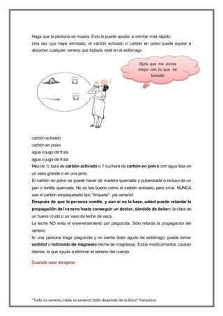 “Todo es veneno,nada es veneno,todo depende de la dosis” Paracelso.
Haga que la persona se mueva. Esto le puede ayudar a vomitar más rápido.
Una vez que haya vomitado, el carbón activado o carbón en polvo puede ayudar a
absorber cualquier veneno que todavía esté en el estómago.
carbón activado
carbón en polvo
agua o jugo de fruta
agua o jugo de fruta
Mezcle ½ taza de carbón activado o 1 cuchara de carbón en polvo con agua tibia en
un vaso grande o en una jarra.
El carbón en polvo se puede hacer de madera quemada y pulverizada o incluso de un
pan o tortilla quemada. No es tan bueno como el carbón activado, pero sirve. NUNCA
use el carbón empaquetado tipo “briqueta”: ¡es veneno!
Después de que la persona vomite, y aún si no lo hace, usted puede retardar la
propagación del veneno hasta conseguir un doctor, dándole de beber: la clara de
un huevo crudo o un vaso de leche de vaca.
La leche NO evita el envenenamiento por plaguicida. Sólo retarda la propagación del
veneno.
Si una persona traga plaguicida y no siente dolor agudo de estómago, puede tomar
sorbitol o hidróxido de magnesio (leche de magnesia). Estos medicamentos causan
diarrea, lo que ayuda a eliminar el veneno del cuerpo.
Cuando usar atropina:
Ojala que me sienta
mejor con lo que he
tomado
 