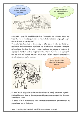 “Todo es veneno,nada es veneno,todo depende de la dosis” Paracelso.
Cuando los plaguicidas se liberan en el aire, los respiramos a través de la nariz y la
boca. Una vez en nuestros pulmones, se meten rápidamente en la sangre, y la sangre
lleva el veneno por todo el cuerpo.
Como algunos plaguicidas no tienen olor, es difícil saber si están en el aire. Los
plaguicidas más comúnmente esparcidos por el aire son los fumigantes, aerosoles,
nebulizadores, bombas de humo, cintas pegajosas, aspersores y residuos de
aspersores. También existe el riesgo de inhalar polvo de plaguicida en el lugar donde
éste se almacena, cuando se aplica en un lugar cerrado como un invernadero, o
durante su transporte a los campos.
El polvo de los plaguicidas puede desplazarse por el aire y contaminar lugares a
muchos kilómetros del área donde se aplica. El polvo de plaguicida ingresa fácilmente
dentro de las casas.
Si piensa que ha inhalado plaguicida, ¡aléjese inmediatamente del plaguicida! No
espere hasta que se sienta peor.
¡Noooo sigue aún
nos falta mucho que
fumigar!
El ganado está
cansado podemos
descansar
Vamos camina amigo
debemos alejarnos del
peligro
 