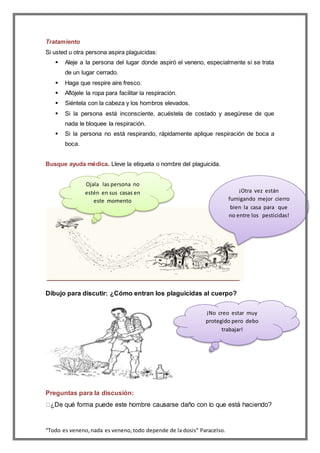 “Todo es veneno,nada es veneno,todo depende de la dosis” Paracelso.
Tratamiento
Si usted u otra persona aspira plaguicidas:
 Aleje a la persona del lugar donde aspiró el veneno, especialmente si se trata
de un lugar cerrado.
 Haga que respire aire fresco.
 Aflójele la ropa para facilitar la respiración.
 Siéntela con la cabeza y los hombros elevados.
 Si la persona está inconsciente, acuéstela de costado y asegúrese de que
nada le bloquee la respiración.
 Si la persona no está respirando, rápidamente aplique respiración de boca a
boca.
Busque ayuda médica. Lleve la etiqueta o nombre del plaguicida.
Dibujo para discutir: ¿Cómo entran los plaguicidas al cuerpo?
Preguntas para la discusión:
Ojala las persona no
estén en sus casas en
este momento
¡Otra vez están
fumigando mejor cierro
bien la casa para que
no entre los pesticidas!
¡No creo estar muy
protegido pero debo
trabajar!
 