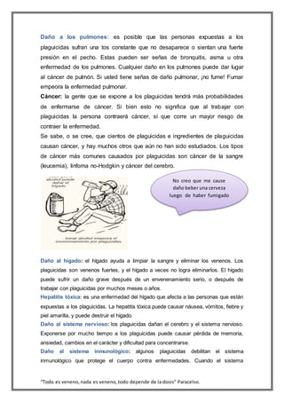 “Todo es veneno,nada es veneno,todo depende de la dosis” Paracelso.
Daño a los pulmones: es posible que las personas expuestas a los
plaguicidas sufran una tos constante que no desaparece o sientan una fuerte
presión en el pecho. Estas pueden ser señas de bronquitis, asma u otra
enfermedad de los pulmones. Cualquier daño en los pulmones puede dar lugar
al cáncer de pulmón. Si usted tiene señas de daño pulmonar, ¡no fume! Fumar
empeora la enfermedad pulmonar.
Cáncer: la gente que se expone a los plaguicidas tendrá más probabilidades
de enfermarse de cáncer. Si bien esto no significa que al trabajar con
plaguicidas la persona contraerá cáncer, sí que corre un mayor riesgo de
contraer la enfermedad.
Se sabe, o se cree, que cientos de plaguicidas e ingredientes de plaguicidas
causan cáncer, y hay muchos otros que aún no han sido estudiados. Los tipos
de cáncer más comunes causados por plaguicidas son cáncer de la sangre
(leucemia), linfoma no-Hodgkin y cáncer del cerebro.
Daño al hígado: el hígado ayuda a limpiar la sangre y eliminar los venenos. Los
plaguicidas son venenos fuertes, y el hígado a veces no logra eliminarlos. El hígado
puede sufrir un daño grave después de un envenenamiento serio, o después de
trabajar con plaguicidas por muchos meses o años.
Hepatitis tóxica: es una enfermedad del hígado que afecta a las personas que están
expuestas a los plaguicidas. La hepatitis tóxica puede causar náusea, vómitos, fiebre y
piel amarilla, y puede destruir el hígado.
Daño al sistema nervioso: los plaguicidas dañan el cerebro y el sistema nervioso.
Exponerse por mucho tiempo a los plaguicidas puede causar pérdida de memoria,
ansiedad, cambios en el carácter y dificultad para concentrarse.
Daño al sistema inmunológico: algunos plaguicidas debilitan el sistema
inmunológico que protege el cuerpo contra enfermedades. Cuando el sistema
No creo que me cause
daño beber una cerveza
luego de haber fumigado
 
