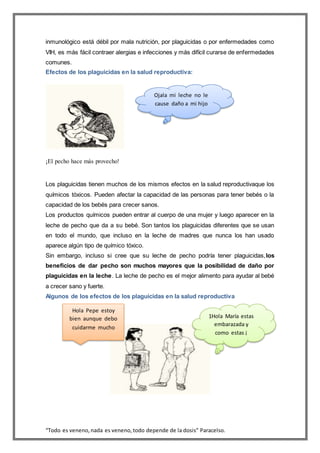 “Todo es veneno,nada es veneno,todo depende de la dosis” Paracelso.
inmunológico está débil por mala nutrición, por plaguicidas o por enfermedades como
VIH, es más fácil contraer alergias e infecciones y más difícil curarse de enfermedades
comunes.
Efectos de los plaguicidas en la salud reproductiva:
¡El pecho hace más provecho!
Los plaguicidas tienen muchos de los mismos efectos en la salud reproductivaque los
químicos tóxicos. Pueden afectar la capacidad de las personas para tener bebés o la
capacidad de los bebés para crecer sanos.
Los productos químicos pueden entrar al cuerpo de una mujer y luego aparecer en la
leche de pecho que da a su bebé. Son tantos los plaguicidas diferentes que se usan
en todo el mundo, que incluso en la leche de madres que nunca los han usado
aparece algún tipo de químico tóxico.
Sin embargo, incluso si cree que su leche de pecho podría tener plaguicidas,los
beneficios de dar pecho son muchos mayores que la posibilidad de daño por
plaguicidas en la leche. La leche de pecho es el mejor alimento para ayudar al bebé
a crecer sano y fuerte.
Algunos de los efectos de los plaguicidas en la salud reproductiva
Ojala mi leche no le
cause daño a mi hijo
1Hola María estas
embarazada y
como estas ¡
Hola Pepe estoy
bien aunque debo
cuidarme mucho
 