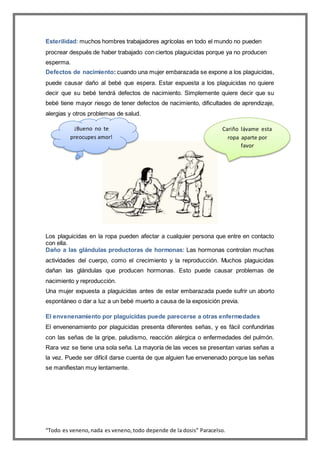 “Todo es veneno,nada es veneno,todo depende de la dosis” Paracelso.
Esterilidad: muchos hombres trabajadores agrícolas en todo el mundo no pueden
procrear después de haber trabajado con ciertos plaguicidas porque ya no producen
esperma.
Defectos de nacimiento: cuando una mujer embarazada se expone a los plaguicidas,
puede causar daño al bebé que espera. Estar expuesta a los plaguicidas no quiere
decir que su bebé tendrá defectos de nacimiento. Simplemente quiere decir que su
bebé tiene mayor riesgo de tener defectos de nacimiento, dificultades de aprendizaje,
alergias y otros problemas de salud.
Los plaguicidas en la ropa pueden afectar a cualquier persona que entre en contacto
con ella.
Daño a las glándulas productoras de hormonas: Las hormonas controlan muchas
actividades del cuerpo, como el crecimiento y la reproducción. Muchos plaguicidas
dañan las glándulas que producen hormonas. Esto puede causar problemas de
nacimiento y reproducción.
Una mujer expuesta a plaguicidas antes de estar embarazada puede sufrir un aborto
espontáneo o dar a luz a un bebé muerto a causa de la exposición previa.
El envenenamiento por plaguicidas puede parecerse a otras enfermedades
El envenenamiento por plaguicidas presenta diferentes señas, y es fácil confundirlas
con las señas de la gripe, paludismo, reacción alérgica o enfermedades del pulmón.
Rara vez se tiene una sola seña. La mayoría de las veces se presentan varias señas a
la vez. Puede ser difícil darse cuenta de que alguien fue envenenado porque las señas
se manifiestan muy lentamente.
Cariño lávame esta
ropa aparte por
favor
¡Bueno no te
preocupes amor!
 