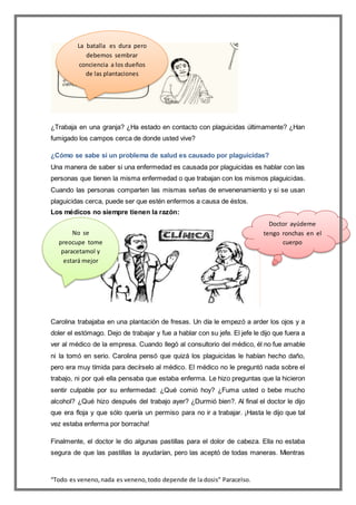 “Todo es veneno,nada es veneno,todo depende de la dosis” Paracelso.
¿Trabaja en una granja? ¿Ha estado en contacto con plaguicidas últimamente? ¿Han
fumigado los campos cerca de donde usted vive?
¿Cómo se sabe si un problema de salud es causado por plaguicidas?
Una manera de saber si una enfermedad es causada por plaguicidas es hablar con las
personas que tienen la misma enfermedad o que trabajan con los mismos plaguicidas.
Cuando las personas comparten las mismas señas de envenenamiento y si se usan
plaguicidas cerca, puede ser que estén enfermos a causa de éstos.
Los médicos no siempre tienen la razón:
Carolina trabajaba en una plantación de fresas. Un día le empezó a arder los ojos y a
doler el estómago. Dejo de trabajar y fue a hablar con su jefe. El jefe le dijo que fuera a
ver al médico de la empresa. Cuando llegó al consultorio del médico, él no fue amable
ni la tomó en serio. Carolina pensó que quizá los plaguicidas le habían hecho daño,
pero era muy tímida para decírselo al médico. El médico no le preguntó nada sobre el
trabajo, ni por qué ella pensaba que estaba enferma. Le hizo preguntas que la hicieron
sentir culpable por su enfermedad: ¿Qué comió hoy? ¿Fuma usted o bebe mucho
alcohol? ¿Qué hizo después del trabajo ayer? ¿Durmió bien?. Al final el doctor le dijo
que era floja y que sólo quería un permiso para no ir a trabajar. ¡Hasta le dijo que tal
vez estaba enferma por borracha!
Finalmente, el doctor le dio algunas pastillas para el dolor de cabeza. Ella no estaba
segura de que las pastillas la ayudarían, pero las aceptó de todas maneras. Mientras
La batalla es dura pero
debemos sembrar
conciencia a los dueños
de las plantaciones
Doctor ayúdeme
tengo ronchas en el
cuerpo
No se
preocupe tome
paracetamol y
estará mejor
 