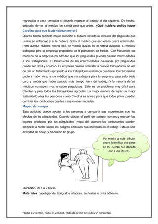 “Todo es veneno,nada es veneno,todo depende de la dosis” Paracelso.
regresaba a casa pensaba si debería regresar al trabajo al día siguiente. De hecho,
después de ver al médico se sentía peor que antes. ¿Qué hubiera podido hacer
Carolina para que la atendieran mejor?
Quizás habría recibido mejor atención si hubiera llevado la etiqueta del plaguicida que
usaba en el trabajo y si le hubiera dicho al médico que eso era lo que la enfermaba.
Pero aunque hubiera hecho eso, el médico quizás no le habría ayudado. El médico
trabajaba para la empresa propietaria de la plantación de fresas. Con frecuencia los
médicos de la empresa no admiten que los plaguicidas puedan causar enfermedades
a los trabajadores. El tratamiento de las enfermedades causadas por plaguicidas
puede ser difícil y costoso. La empresa prefiere contratar a nuevos trabajadores en vez
de dar un tratamiento apropiado a los trabajadores enfermos que tiene. Quizá Carolina
pudiera haber visto a un médico que no trabajara para la empresa, pero esto sería
caro y tendría que haber pasado más tiempo fuera del trabajo. Y la mayoría de los
médicos no saben mucho sobre plaguicidas. Este es un problema muy difícil para
Carolina y para todos los trabajadores agrícolas. La mejor manera de lograr un mejor
tratamiento para las personas como Carolina es unirse para que todos juntos puedan
cambiar las condiciones que les causan enfermedades.
Mapeo del cuerpo
Esta actividad puede ayudar a las personas a compartir sus experiencias con los
efectos de los plaguicidas. Cuando dibujan el perfil del cuerpo humano y marcan los
lugares afectados por los plaguicidas (mapa del cuerpo) los participantes pueden
empezar a hablar sobre los peligros comunes que enfrentan en el trabajo. Esta es una
actividad de dibujo y discusión en grupo.
Duración: de 1 a 2 horas
Materiales: papel grande, bolígrafos o lápices, tachuelas o cinta adhesiva.
Por medio de este dibujo
podre identificarque parte
de mi cuerpo fue dañado
por estos tóxicos
 