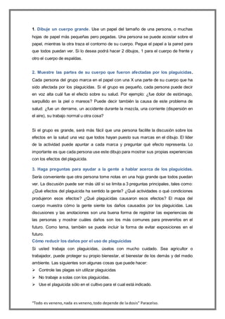 “Todo es veneno,nada es veneno,todo depende de la dosis” Paracelso.
1. Dibuje un cuerpo grande. Use un papel del tamaño de una persona, o muchas
hojas de papel más pequeñas pero pegadas. Una persona se puede acostar sobre el
papel, mientras la otra traza el contorno de su cuerpo. Pegue el papel a la pared para
que todos puedan ver. Si lo desea podrá hacer 2 dibujos, 1 para el cuerpo de frente y
otro el cuerpo de espaldas.
2. Muestre las partes de su cuerpo que fueron afectadas por los plaguicidas.
Cada persona del grupo marca en el papel con una X una parte de su cuerpo que ha
sido afectada por los plaguicidas. Si el grupo es pequeño, cada persona puede decir
en voz alta cuál fue el efecto sobre su salud. Por ejemplo: ¿fue dolor de estómago,
sarpullido en la piel o mareos? Puede decir también la causa de este problema de
salud: ¿fue un derrame, un accidente durante la mezcla, una corriente (dispersión en
el aire), su trabajo normal u otra cosa?
Si el grupo es grande, será más fácil que una persona facilite la discusión sobre los
efectos en la salud una vez que todos hayan puesto sus marcas en el dibujo. El líder
de la actividad puede apuntar a cada marca y preguntar qué efecto representa. Lo
importante es que cada persona use este dibujo para mostrar sus propias experiencias
con los efectos del plaguicida.
3. Haga preguntas para ayudar a la gente a hablar acerca de los plaguicidas.
Sería conveniente que otra persona tome notas en una hoja grande que todos puedan
ver. La discusión puede ser más útil si se limita a 3 preguntas principales, tales como:
¿Qué efectos del plaguicida ha sentido la gente? ¿Qué actividades o qué condiciones
produjeron esos efectos? ¿Qué plaguicidas causaron esos efectos? El mapa del
cuerpo muestra cómo la gente siente los daños causados por los plaguicidas. Las
discusiones y las anotaciones son una buena forma de registrar las experiencias de
las personas y mostrar cuáles daños son los más comunes para prevenirlos en el
futuro. Como tema, también se puede incluir la forma de evitar exposiciones en el
futuro.
Cómo reducir los daños por el uso de plaguicidas
Si usted trabaja con plaguicidas, úselos con mucho cuidado. Sea agricultor o
trabajador, puede proteger su propio bienestar, el bienestar de los demás y del medio
ambiente. Las siguientes son algunas cosas que puede hacer:
 Controle las plagas sin utilizar plaguicidas
 No trabaje a solas con los plaguicidas.
 Use el plaguicida sólo en el cultivo para el cual está indicado.
 