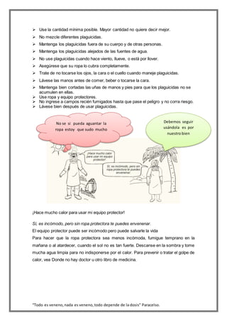 “Todo es veneno,nada es veneno,todo depende de la dosis” Paracelso.
 Use la cantidad mínima posible. Mayor cantidad no quiere decir mejor.
 No mezcle diferentes plaguicidas.
 Mantenga los plaguicidas fuera de su cuerpo y de otras personas.
 Mantenga los plaguicidas alejados de las fuentes de agua.
 No use plaguicidas cuando hace viento, llueve, o está por llover.
 Asegúrese que su ropa lo cubra completamente.
 Trate de no tocarse los ojos, la cara o el cuello cuando maneje plaguicidas.
 Lávese las manos antes de comer, beber o tocarse la cara.
 Mantenga bien cortadas las uñas de manos y pies para que los plaguicidas no se
acumulen en ellas.
 Use ropa y equipo protectores.
 No ingrese a campos recién fumigados hasta que pase el peligro y no corra riesgo.
 Lávese bien después de usar plaguicidas.
¡Hace mucho calor para usar mi equipo protector!
Sí, es incómodo, pero sin ropa protectora te puedes envenenar.
El equipo protector puede ser incómodo pero puede salvarle la vida
Para hacer que la ropa protectora sea menos incómoda, fumigue temprano en la
mañana o al atardecer, cuando el sol no es tan fuerte. Descanse en la sombra y tome
mucha agua limpia para no indisponerse por el calor. Para prevenir o tratar el golpe de
calor, vea Donde no hay doctor u otro libro de medicina.
Debemos seguir
usándola es por
nuestro bien
No se si pueda aguantar la
ropa estoy que sudo mucho
 