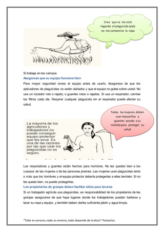 “Todo es veneno,nada es veneno,todo depende de la dosis” Paracelso.
Si trabaja en los campos
Asegúrese que su equipo funcione bien
Para mayor seguridad revise el equipo antes de usarlo. Asegúrese de que los
aplicadores de plaguicidas no estén dañados y que el equipo no gotee sobre usted. No
use un rociador roto o rajado, o guantes rotos o rajados. Si usa un respirador, cambie
los filtros cada día. Respirar cualquier plaguicida sin el respirador puede afectar su
salud.
Los respiradores y guantes están hechos para hombres. No les quedan bien a los
cuerpos de las mujeres o de las personas jóvenes. Las mujeres usan plaguicidas tanto
o más que los hombres y el equipo protector debería protegerlas a ellas también. Si no
les queda bien, no puede protegerlas.
Los propietarios de granjas deben facilitar sitios para lavarse
Si un trabajador agrícola usa plaguicidas, es responsabilidad de los propietarios de las
granjas asegurarse de que haya lugares donde los trabajadores puedan bañarse y
lavar su ropa y equipo, y también deben darles suficiente jabón y agua limpia.
Creo que se me está
regando el plaguicida ojala
no me contamine la ropa
Todas las mujeres deben
usar mascarillas y
guantes acorde a su
medidapara proteger su
salud
 