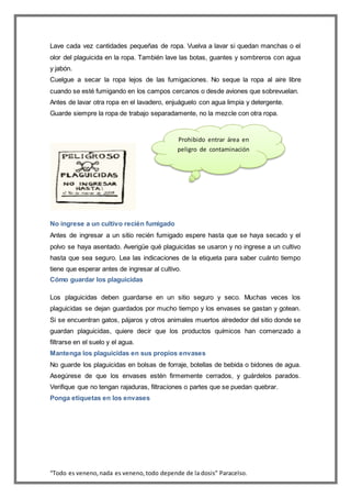 “Todo es veneno,nada es veneno,todo depende de la dosis” Paracelso.
Lave cada vez cantidades pequeñas de ropa. Vuelva a lavar si quedan manchas o el
olor del plaguicida en la ropa. También lave las botas, guantes y sombreros con agua
y jabón.
Cuelgue a secar la ropa lejos de las fumigaciones. No seque la ropa al aire libre
cuando se esté fumigando en los campos cercanos o desde aviones que sobrevuelan.
Antes de lavar otra ropa en el lavadero, enjuáguelo con agua limpia y detergente.
Guarde siempre la ropa de trabajo separadamente, no la mezcle con otra ropa.
No ingrese a un cultivo recién fumigado
Antes de ingresar a un sitio recién fumigado espere hasta que se haya secado y el
polvo se haya asentado. Averigüe qué plaguicidas se usaron y no ingrese a un cultivo
hasta que sea seguro. Lea las indicaciones de la etiqueta para saber cuánto tiempo
tiene que esperar antes de ingresar al cultivo.
Cómo guardar los plaguicidas
Los plaguicidas deben guardarse en un sitio seguro y seco. Muchas veces los
plaguicidas se dejan guardados por mucho tiempo y los envases se gastan y gotean.
Si se encuentran gatos, pájaros y otros animales muertos alrededor del sitio donde se
guardan plaguicidas, quiere decir que los productos químicos han comenzado a
filtrarse en el suelo y el agua.
Mantenga los plaguicidas en sus propios envases
No guarde los plaguicidas en bolsas de forraje, botellas de bebida o bidones de agua.
Asegúrese de que los envases estén firmemente cerrados, y guárdelos parados.
Verifique que no tengan rajaduras, filtraciones o partes que se puedan quebrar.
Ponga etiquetas en los envases
Prohibido entrar área en
peligro de contaminación
 