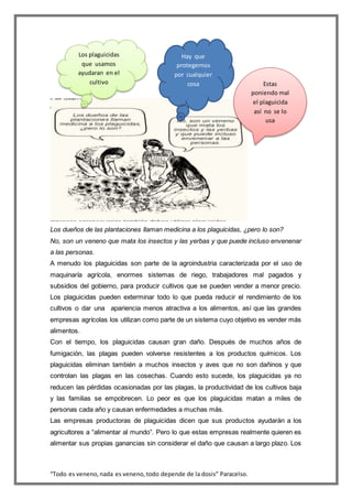 “Todo es veneno,nada es veneno,todo depende de la dosis” Paracelso.
Los dueños de las plantaciones llaman medicina a los plaguicidas, ¿pero lo son?
No, son un veneno que mata los insectos y las yerbas y que puede incluso envenenar
a las personas.
A menudo los plaguicidas son parte de la agroindustria caracterizada por el uso de
maquinaría agrícola, enormes sistemas de riego, trabajadores mal pagados y
subsidios del gobierno, para producir cultivos que se pueden vender a menor precio.
Los plaguicidas pueden exterminar todo lo que pueda reducir el rendimiento de los
cultivos o dar una apariencia menos atractiva a los alimentos, así que las grandes
empresas agrícolas los utilizan como parte de un sistema cuyo objetivo es vender más
alimentos.
Con el tiempo, los plaguicidas causan gran daño. Después de muchos años de
fumigación, las plagas pueden volverse resistentes a los productos químicos. Los
plaguicidas eliminan también a muchos insectos y aves que no son dañinos y que
controlan las plagas en las cosechas. Cuando esto sucede, los plaguicidas ya no
reducen las pérdidas ocasionadas por las plagas, la productividad de los cultivos baja
y las familias se empobrecen. Lo peor es que los plaguicidas matan a miles de
personas cada año y causan enfermedades a muchas más.
Las empresas productoras de plaguicidas dicen que sus productos ayudarán a los
agricultores a “alimentar al mundo”. Pero lo que estas empresas realmente quieren es
alimentar sus propias ganancias sin considerar el daño que causan a largo plazo. Los
Estas
poniendo mal
el plaguicida
así no se lo
usa
Hay que
protegernos
por cualquier
cosa
Los plaguicidas
que usamos
ayudaran en el
cultivo
 