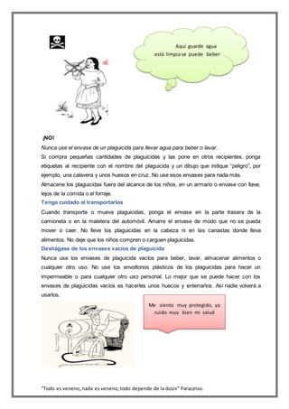 “Todo es veneno,nada es veneno,todo depende de la dosis” Paracelso.
¡NO!
Nunca use el envase de un plaguicida para llevar agua para beber o lavar.
Si compra pequeñas cantidades de plaguicidas y las pone en otros recipientes, ponga
etiquetas al recipiente con el nombre del plaguicida y un dibujo que indique “peligro”, por
ejemplo, una calavera y unos huesos en cruz. No use esos envases para nada más.
Almacene los plaguicidas fuera del alcance de los niños, en un armario o envase con llave,
lejos de la comida o el forraje.
Tenga cuidado al transportarlos
Cuando transporte o mueva plaguicidas, ponga el envase en la parte trasera de la
camioneta o en la maletera del automóvil. Amarre el envase de modo que no se pueda
mover o caer. No lleve los plaguicidas en la cabeza ni en las canastas donde lleva
alimentos. No deje que los niños compren o carguen plaguicidas.
Deshágase de los envases vacíos de plaguicida
Nunca use los envases de plaguicida vacíos para beber, lavar, almacenar alimentos o
cualquier otro uso. No use los envoltorios plásticos de los plaguicidas para hacer un
impermeable o para cualquier otro uso personal. Lo mejor que se puede hacer con los
envases de plaguicidas vacíos es hacerles unos huecos y enterrarlos. Así nadie volverá a
usarlos.
Aquí guarde agua
está limpia se puede beber
Me siento muy protegido, ya
cuido muy bien mi salud
 