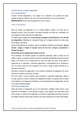 “Todo es veneno,nada es veneno,todo depende de la dosis” Paracelso.
Cuando mezcle y cargue plaguicidas
Use ropa protectora
Cuando mezcle plaguicidas y los cargue en un aplicador, use protector de ojos,
guantes de goma y delantal, así como otra ropa protectora que use normalmente.
¡IMPORTANTE! Nunca mezcle plaguicidas con las manos..
PARA PLAGUICIDAS
Abra las bolsas de plaguicida con un cuchillo afilado o tijeras, de modo que no
salpique el polvo. Lave el cuchillo o las tijeras después de cada uso, márquelas con
una etiqueta y úselas sólo para los plaguicidas.
Si añade agua al plaguicida, nunca ponga la manguera directamente en la mezcla
de plaguicidas. Mantenga la manguera limpia por si alguna persona la utiliza para
tomar agua o para lavar.
Siga las indicaciones de medidas. Use las cantidades indicadas en la etiqueta. ¡Nunca
mezcle, cargue o limpie el equipo cerca de los ríos, arroyos, acueductos o
fuentes de agua!
No permita que los plaguicidas toquen su boca
Para destapar una boquilla (tobera) de aplicador atascada, sople a través de una
pajilla o cañita, y marque el extremo que tocó la boquilla del aplicador para reconocerlo
luego y no tocarlo con su propia boca en caso de usarlo de nuevo. Para sacar el
plaguicida de un aplicador o transferir plaguicidas o combustibles de un recipiente a
otro, no chupe nunca de una manguera con la boca. Tenga cuidado siempre de no
respirar los venenos.
No toque o pruebe los plaguicidas o las semillas recubiertas de plaguicida. No coma
nada de los cultivos sin lavarlos muy bien.
No fume, beba o coma mientras esté mezclando o aplicando plaguicidas. Deje la
comida, goma de mascar y tabaco en recipientes cerrados, en lugares que no hayan
sido tratados con el plaguicida. El tabaco y la comida absorben los plaguicidas, así que
no los lleve mientras trabaja.
Si derrama el plaguicida
Antes de limpiar un plaguicida que se ha derramado, protéjase usted mismo, a las
personas de alrededor y a las fuentes de agua. Si hay alguien que sepa más sobre
cómo limpiar un derrame de plaguicida (una persona capacitada para hacer este tipo
de trabajo), llámela y pida ayuda. Siempre use ropa protectora para hacer este trabajo.
 