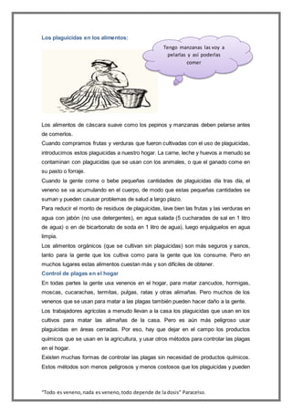 “Todo es veneno,nada es veneno,todo depende de la dosis” Paracelso.
Los plaguicidas en los alimentos:
Los alimentos de cáscara suave como los pepinos y manzanas deben pelarse antes
de comerlos.
Cuando compramos frutas y verduras que fueron cultivadas con el uso de plaguicidas,
introducimos estos plaguicidas a nuestro hogar. La carne, leche y huevos a menudo se
contaminan con plaguicidas que se usan con los animales, o que el ganado come en
su pasto o forraje.
Cuando la gente come o bebe pequeñas cantidades de plaguicidas día tras día, el
veneno se va acumulando en el cuerpo, de modo que estas pequeñas cantidades se
suman y pueden causar problemas de salud a largo plazo.
Para reducir el monto de residuos de plaguicidas, lave bien las frutas y las verduras en
agua con jabón (no use detergentes), en agua salada (5 cucharadas de sal en 1 litro
de agua) o en de bicarbonato de soda en 1 litro de agua), luego enjuáguelos en agua
limpia.
Los alimentos orgánicos (que se cultivan sin plaguicidas) son más seguros y sanos,
tanto para la gente que los cultiva como para la gente que los consume. Pero en
muchos lugares estas alimentos cuestan más y son difíciles de obtener.
Control de plagas en el hogar
En todas partes la gente usa venenos en el hogar, para matar zancudos, hormigas,
moscas, cucarachas, termitas, pulgas, ratas y otras alimañas. Pero muchos de los
venenos que se usan para matar a las plagas también pueden hacer daño a la gente.
Los trabajadores agrícolas a menudo llevan a la casa los plaguicidas que usan en los
cultivos para matar las alimañas de la casa. Pero es aún más peligroso usar
plaguicidas en áreas cerradas. Por eso, hay que dejar en el campo los productos
químicos que se usan en la agricultura, y usar otros métodos para controlar las plagas
en el hogar.
Existen muchas formas de controlar las plagas sin necesidad de productos químicos.
Estos métodos son menos peligrosos y menos costosos que los plaguicidas y pueden
Tengo manzanas las voy a
pelarlas y así poderlas
comer
 