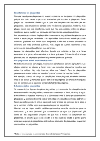 “Todo es veneno,nada es veneno,todo depende de la dosis” Paracelso.
Resistencia a los plaguicidas
Siempre hay algunas plagas que no mueren a pesar de ser fumigadas con plaguicidas
porque son más fuertes o producen sustancias que bloquean el plaguicida. Estas
plagas se reproducen dando lugar a otras que tampoco son afectadas por los
plaguicidas. Esta situación se conoce como resistencia a plaguicidas. Cada vez más
plagas nacen con esta resistencia, hasta que hay una población entera de plagas
resistentes que no pueden ser eliminadas con los mismos productos químicos.
Las empresas productoras de plaguicidas crean nuevos plaguicidas más potentes para
matar a estas plagas resistentes. Los agricultores compran los nuevos productos
químicos, gastando más dinero cada temporada. Cada año, el medio ambiente se
envenena con más productos químicos, más plagas se vuelven resistentes y las
empresas de plaguicidas obtienen más ganancias.
Aunque los plaguicidas sean efectivos durante una estación o dos, a la larga
envenenan a la gente, a los animales, a la tierra y al agua. El único beneficio a largo
plazo es para las empresas que fabrican y venden productos químicos.
Los plaguicidas matan a los insectos útiles
No todos los insectos son plagas, muchos son beneficiosos para los agricultores. Las
abejas polinizan las plantas y hacen miel. Las mariquitas atacan los insectos que
dañan los cultivos. Hay más insectos útiles que “plagas”. Pero los plaguicidas
generalmente matan tanto a los insectos “buenos” como a los insectos “malos”.
Por ejemplo, cuando se fumiga un campo para matar pulgones, el veneno también
mata a las arañas y mariquitas que se comen a los pulgones. Sin arañas ni mariquitas
que los controlen, en la siguiente temporada habrá más pulgones.
Educación sobre plaguicidas
Si mañana todos dejaran de aplicar plaguicidas, podríamos dar fin a la epidemia de
envenenamiento con plaguicidas y comenzar a restaurar la tierra, el aire y el agua.
Educándonos a nosotros mismos y a la comunidad sobre el daño que ocasionan los
plaguicidas y aprendiendo cómo cultivar alimentos sin productos químicos, podríamos
hacer que esto suceda. El primer paso será reunir a todas las personas de la aldea o
de la vecindad y hablar sobre sus experiencias con los plaguicidas.
Una vez que se hayan reunido, decidan qué asuntos son más importantes para su
comunidad. ¿La salud personal? ¿La contaminación del agua con plaguicidas? ¿El
costo de los plaguicidas? Después de que más o menos se comprenden los
problemas, el próximo paso sería decidir el o los objetivos. Quizá la gente quiera
organizar un curso de capacitación sobre el uso adecuado de plaguicidas, o aprender
cómo cultivar sin plaguicidas.
 