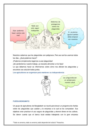“Todo es veneno,nada es veneno,todo depende de la dosis” Paracelso.
Nosotros sabemos que los plaguicidas son peligrosos. Pero aun así los usamos todos
los días. ¿Qué podemos hacer?
¡Podemos simplemente negarnos a usar plaguicidas!
¡Así perderíamos nuestro trabajo, yo necesito alimentar a mis hijos!
Lo que debemos hacer es informarnos sobre cómo nos afectan los plaguicidas y
encontrar una solución todos juntos.
Los agricultores se organizan para mantener su independencia
FUERA MONSANTO
Un grupo de agricultores de Bangladesh se reunió para lanzar un programa de charlas
sobre los plaguicidas que usaban y la empresa a la cual se los compraban. Sus
objetivos eran practicar el uso seguro de plaguicidas y ahorrar dinero en los cultivos.
Se dieron cuenta que el banco local estaba trabajando con la gran empresa
¡Que podemos
hacer contra este
mal!
Nada aun
solo seguir
trabajando
Si yo pienso
igual el cambio
debe empezar
con nosotros
Debemos de
protegernos
contra los
plaguicidas
Los plaguicidasson
un peligro para
nuestra salud
 