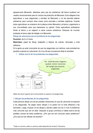 “Todo es veneno,nada es veneno,todo depende de la dosis” Paracelso.
agropecuaria Monsanto, aliándose para que los préstamos del banco pudieran ser
usados exclusivamente para la compra de productos de Monsanto. Esto obligaría a los
agricultores a usar plaguicidas y semillas de Monsanto, y no les permitía obtener
préstamos para comprar otras cosas como animales o semillas orgánicas. Cuando
estos agricultores se enteraron de la alianza entre Monsanto y el banco, organizaron a
sus comunidades para que expresaran su opinión. Estos agricultores protestaron
frente al banco y se negaron a sacar nuevos préstamos. Después de muchas
protestas el banco dejó de trabajar con Monsanto.
Dibujo de soluciones para el problema de los plaguicidas
Duración: de 2 a 3 horas
Materiales: papel de dibujo, bolígrafos o lápices de colores, tachuelas o cinta
adhesiva.
Si la gente ya está consciente de que los plaguicidas son dañinos, esta actividad les
ayudará a pensar en soluciones. Es muy útil que una persona dirija la actividad.
1. Hablar acerca de los problemas con plaguicidas
Hable de cómo la gente de la comunidad se expone a los plaguicidas.
2. Dibujar los problemas de los plaguicidas
Cada persona dibuja una de las posibles situaciones en que las personas se exponen
a los plaguicidas. Se pegan estos dibujos a la pared con la cinta adhesiva o las
tachuelas. Luego, el grupo ve los dibujos y decide cuáles son los 3 ó los 5 problemas
más comunes que ven en ellos. Después el grupo comienza a hablar acerca de las
posibles causas de estos problemas. ¿Por qué son tan comunes estos problemas?
¿Por qué son tan difíciles de resolver?
Por mediode estas imágenes
ayudare a tener consiencia
del peligro que causa los
plaguicidas
 
