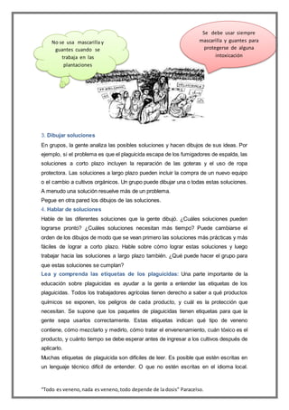 “Todo es veneno,nada es veneno,todo depende de la dosis” Paracelso.
3. Dibujar soluciones
En grupos, la gente analiza las posibles soluciones y hacen dibujos de sus ideas. Por
ejemplo, si el problema es que el plaguicida escapa de los fumigadores de espalda, las
soluciones a corto plazo incluyen la reparación de las goteras y el uso de ropa
protectora. Las soluciones a largo plazo pueden incluir la compra de un nuevo equipo
o el cambio a cultivos orgánicos. Un grupo puede dibujar una o todas estas soluciones.
A menudo una solución resuelve más de un problema.
Pegue en otra pared los dibujos de las soluciones.
4. Hablar de soluciones
Hable de las diferentes soluciones que la gente dibujó. ¿Cuáles soluciones pueden
lograrse pronto? ¿Cuáles soluciones necesitan más tiempo? Puede cambiarse el
orden de los dibujos de modo que se vean primero las soluciones más prácticas y más
fáciles de lograr a corto plazo. Hable sobre cómo lograr estas soluciones y luego
trabajar hacia las soluciones a largo plazo también. ¿Qué puede hacer el grupo para
que estas soluciones se cumplan?
Lea y comprenda las etiquetas de los plaguicidas: Una parte importante de la
educación sobre plaguicidas es ayudar a la gente a entender las etiquetas de los
plaguicidas. Todos los trabajadores agrícolas tienen derecho a saber a qué productos
químicos se exponen, los peligros de cada producto, y cuál es la protección que
necesitan. Se supone que los paquetes de plaguicidas tienen etiquetas para que la
gente sepa usarlos correctamente. Estas etiquetas indican qué tipo de veneno
contiene, cómo mezclarlo y medirlo, cómo tratar el envenenamiento, cuán tóxico es el
producto, y cuánto tiempo se debe esperar antes de ingresar a los cultivos después de
aplicarlo.
Muchas etiquetas de plaguicida son difíciles de leer. Es posible que estén escritas en
un lenguaje técnico difícil de entender. O que no estén escritas en el idioma local.
Se debe usar siempre
mascarilla y guantes para
protegerse de alguna
intoxicación
No se usa mascarilla y
guantes cuando se
trabaja en las
plantaciones
 