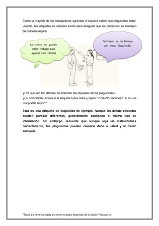 “Todo es veneno,nada es veneno,todo depende de la dosis” Paracelso.
Como la mayoría de los trabajadores agrícolas ni siquiera saben qué plaguicidas están
usando, las etiquetas no siempre sirven para asegurar que los productos se manejen
de manera segura.
¿Por qué son tan difíciles de entender las etiquetas de los plaguicidas?
¿Lo comprarías acaso si la etiqueta fuera clara y dijera “Producto venenoso: si lo usa
mal podría morir”?
Esta es una etiqueta de plaguicida de ejemplo. Aunque las demás etiquetas
pueden parecer diferentes, generalmente contienen el mismo tipo de
información. Sin embargo, recuerde que aunque siga las instrucciones
perfectamente, los plaguicidas pueden causarle daño a usted y al medio
ambiente.
Lo siento no puedo
debo trabajar para
ayudar a mi familia
Por favor ya no trabaje
con esos plaguicidas
 