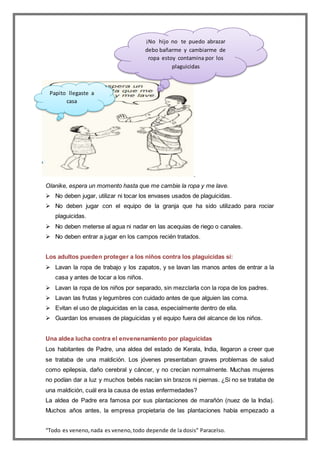 “Todo es veneno,nada es veneno,todo depende de la dosis” Paracelso.
.
Olanike, espera un momento hasta que me cambie la ropa y me lave.
 No deben jugar, utilizar ni tocar los envases usados de plaguicidas.
 No deben jugar con el equipo de la granja que ha sido utilizado para rociar
plaguicidas.
 No deben meterse al agua ni nadar en las acequias de riego o canales.
 No deben entrar a jugar en los campos recién tratados.
Los adultos pueden proteger a los niños contra los plaguicidas si:
 Lavan la ropa de trabajo y los zapatos, y se lavan las manos antes de entrar a la
casa y antes de tocar a los niños.
 Lavan la ropa de los niños por separado, sin mezclarla con la ropa de los padres.
 Lavan las frutas y legumbres con cuidado antes de que alguien las coma.
 Evitan el uso de plaguicidas en la casa, especialmente dentro de ella.
 Guardan los envases de plaguicidas y el equipo fuera del alcance de los niños.
Una aldea lucha contra el envenenamiento por plaguicidas
Los habitantes de Padre, una aldea del estado de Kerala, India, llegaron a creer que
se trataba de una maldición. Los jóvenes presentaban graves problemas de salud
como epilepsia, daño cerebral y cáncer, y no crecían normalmente. Muchas mujeres
no podían dar a luz y muchos bebés nacían sin brazos ni piernas. ¿Si no se trataba de
una maldición, cuál era la causa de estas enfermedades?
La aldea de Padre era famosa por sus plantaciones de marañón (nuez de la India).
Muchos años antes, la empresa propietaria de las plantaciones había empezado a
¡No hijo no te puedo abrazar
debo bañarme y cambiarme de
ropa estoy contamina por los
plaguicidas
Papito llegaste a
casa
 