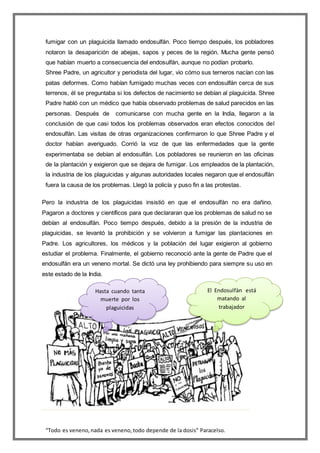 “Todo es veneno,nada es veneno,todo depende de la dosis” Paracelso.
fumigar con un plaguicida llamado endosulfán. Poco tiempo después, los pobladores
notaron la desaparición de abejas, sapos y peces de la región. Mucha gente pensó
que habían muerto a consecuencia del endosulfán, aunque no podían probarlo.
Shree Padre, un agricultor y periodista del lugar, vio cómo sus terneros nacían con las
patas deformes. Como habían fumigado muchas veces con endosulfán cerca de sus
terrenos, él se preguntaba si los defectos de nacimiento se debían al plaguicida. Shree
Padre habló con un médico que había observado problemas de salud parecidos en las
personas. Después de comunicarse con mucha gente en la India, llegaron a la
conclusión de que casi todos los problemas observados eran efectos conocidos del
endosulfán. Las visitas de otras organizaciones confirmaron lo que Shree Padre y el
doctor habían averiguado. Corrió la voz de que las enfermedades que la gente
experimentaba se debían al endosulfán. Los pobladores se reunieron en las oficinas
de la plantación y exigieron que se dejara de fumigar. Los empleados de la plantación,
la industria de los plaguicidas y algunas autoridades locales negaron que el endosulfán
fuera la causa de los problemas. Llegó la policía y puso fin a las protestas.
Pero la industria de los plaguicidas insistió en que el endosulfán no era dañino.
Pagaron a doctores y científicos para que declararan que los problemas de salud no se
debían al endosulfán. Poco tiempo después, debido a la presión de la industria de
plaguicidas, se levantó la prohibición y se volvieron a fumigar las plantaciones en
Padre. Los agricultores, los médicos y la población del lugar exigieron al gobierno
estudiar el problema. Finalmente, el gobierno reconoció ante la gente de Padre que el
endosulfán era un veneno mortal. Se dictó una ley prohibiendo para siempre su uso en
este estado de la India.
El Endosulfàn está
matando al
trabajador
Hasta cuando tanta
muerte por los
plaguicidas
 