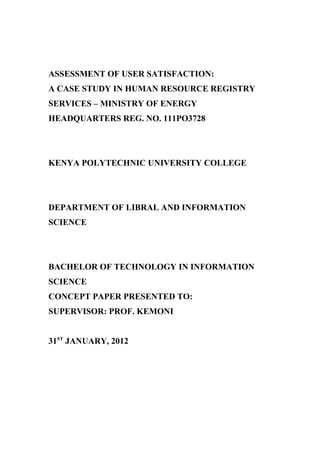 ASSESSMENT OF USER SATISFACTION:
A CASE STUDY IN HUMAN RESOURCE REGISTRY
SERVICES – MINISTRY OF ENERGY
HEADQUARTERS REG. NO. 111PO3728
KENYA POLYTECHNIC UNIVERSITY COLLEGE
DEPARTMENT OF LIBRAL AND INFORMATION
SCIENCE
BACHELOR OF TECHNOLOGY IN INFORMATION
SCIENCE
CONCEPT PAPER PRESENTED TO:
SUPERVISOR: PROF. KEMONI
31ST
JANUARY, 2012
 