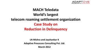 MACH Teledata
World’s largest
telecom roaming settlement organization
Case Study on
Reduction in Delinquency
LN Mishra and Jayshankar K
Adaptive Processes Consulting Pvt. Ltd.
March 2012
 