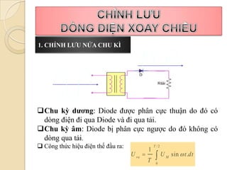1. CHỈNH LƯU NỬA CHU KÌ




Chu kỳ dương: Diode được phân cực thuận do đó có
 dòng điện đi qua Diode và đi qua tải.
Chu kỳ âm: Diode bị phân cực ngược do đó không có
 dòng qua tải.
 Công thức hiệu điện thế đầu ra:                T /2
                                             1
                                    U ra 
                                             T
                                                  U    M
                                                            sin  t .dt
                                                  0
 