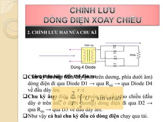2. CHỈNH LƯU HAI NỬA CHU KÌ




                    Dùng 4 Diode

Chu kỳ dương: điện thế đầu ra:trên dương, phía dưới âm)
  Công thức hiệu (đầu dây phía
 dòng điện đi qua Diode D1 → qua Rtải → qua Diode D4
 về đầu dây âm.        T /2
                    2
Chu kỳ âm: điện áp trênU sin  t .dt chiều (đầu
                            cuộn thứ cấp đảo
            U ra           M
 dây ở trên âm, ở dưới dương) dòng điện đi qua D2 →
                    T 0
 qua Rtải → qua D3 về đầu dây âm.
Như vậy cả hai chu kỳ đều có dòng điện chạy qua tải.
 