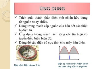  Trích xuất thành phần điện một chiều hữu dụng
  từ nguồn xoay chiều.
 Dùng trong mạch cấp nguồn của hầu hết các thiết
  bị điện tử.
 Ứng dụng trong mạch tách sóng các tín hiệu vô
  tuyến điều biến biên độ.
 Dùng để cấp điện có cực tính cho máy hàn điện.




                             Điện áp ra của một mạch chỉnh
Máy phát điện trên xe ô tô
                             lưu toàn sóng với các thyristor
 